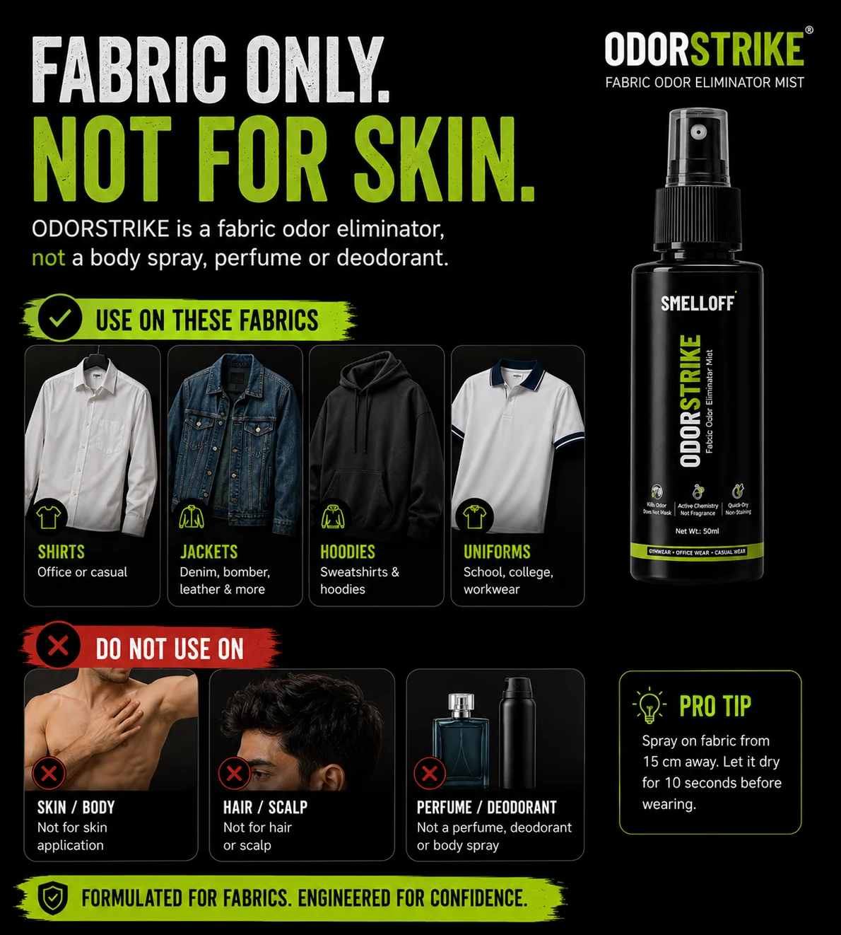 Fabric only, not for skin. Use on shirts, jackets, hoodies and uniforms. Do not use on skin, body, hair or scalp — ODORSTRIKE is not a perfume, deodorant or body spray.